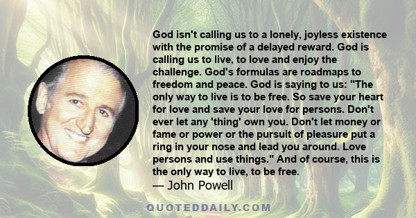 God isn't calling us to a lonely, joyless existence with the promise of a delayed reward. God is calling us to live, to love and enjoy the challenge. God's formulas are roadmaps to freedom and peace. God is saying to