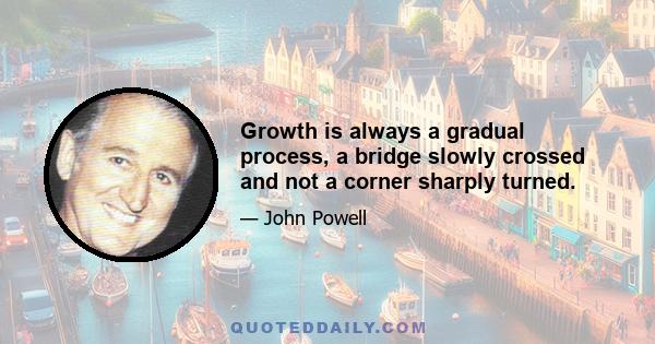 Growth is always a gradual process, a bridge slowly crossed and not a corner sharply turned.