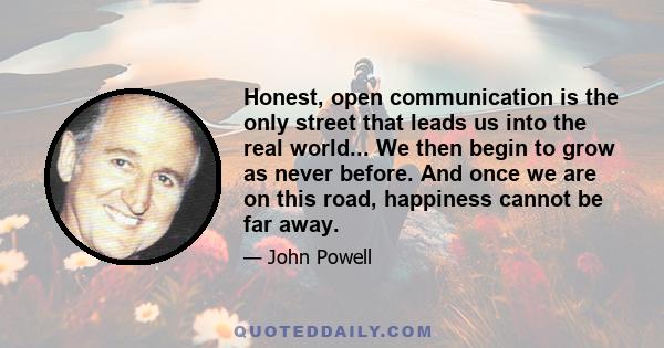 Honest, open communication is the only street that leads us into the real world... We then begin to grow as never before. And once we are on this road, happiness cannot be far away.