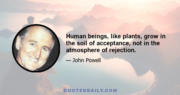 Human beings, like plants, grow in the soil of acceptance, not in the atmosphere of rejection.