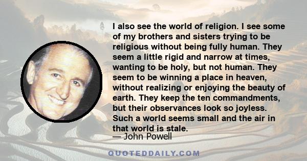 I also see the world of religion. I see some of my brothers and sisters trying to be religious without being fully human. They seem a little rigid and narrow at times, wanting to be holy, but not human. They seem to be