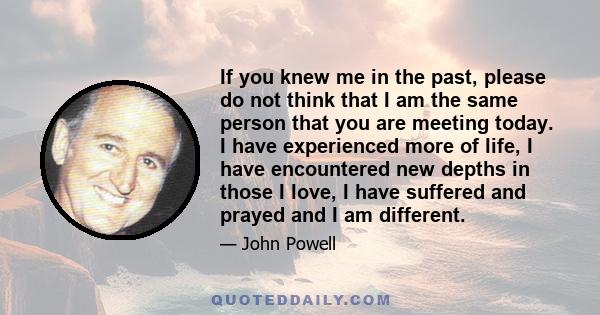 If you knew me in the past, please do not think that I am the same person that you are meeting today. I have experienced more of life, I have encountered new depths in those I love, I have suffered and prayed and I am