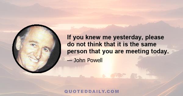 If you knew me yesterday, please do not think that it is the same person that you are meeting today.