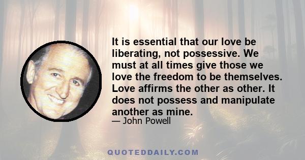 It is essential that our love be liberating, not possessive. We must at all times give those we love the freedom to be themselves. Love affirms the other as other. It does not possess and manipulate another as mine.