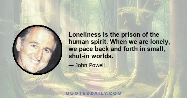 Loneliness is the prison of the human spirit. When we are lonely, we pace back and forth in small, shut-in worlds.