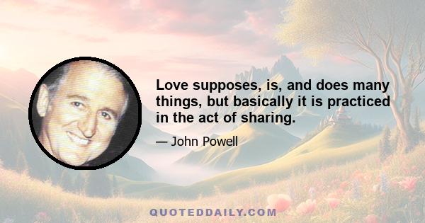 Love supposes, is, and does many things, but basically it is practiced in the act of sharing.