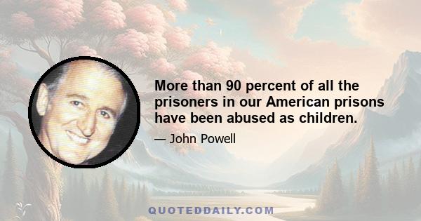 More than 90 percent of all the prisoners in our American prisons have been abused as children.