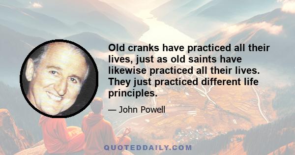 Old cranks have practiced all their lives, just as old saints have likewise practiced all their lives. They just practiced different life principles.