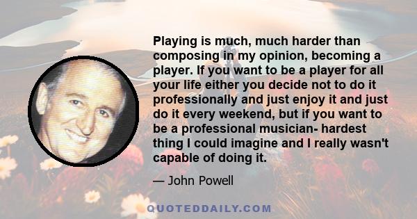 Playing is much, much harder than composing in my opinion, becoming a player. If you want to be a player for all your life either you decide not to do it professionally and just enjoy it and just do it every weekend,