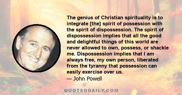 The genius of Christian spirituality is to integrate [the] spirit of possession with the spirit of dispossession. The spirit of dispossession implies that all the good and delightful things of this world are never