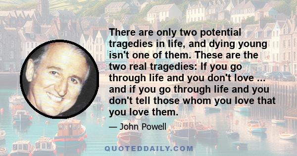 There are only two potential tragedies in life, and dying young isn't one of them. These are the two real tragedies: If you go through life and you don't love ... and if you go through life and you don't tell those whom 