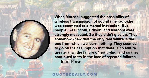 When Marconi suggested the possibility of wireless transmission of sound (the radio),he was committed to a mental institution. But people like Lincoln, Edison, and Marconi were strongly motivated. So they didn't give