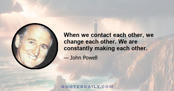 When we contact each other, we change each other. We are constantly making each other.