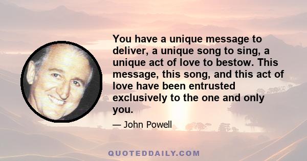 You have a unique message to deliver, a unique song to sing, a unique act of love to bestow. This message, this song, and this act of love have been entrusted exclusively to the one and only you.