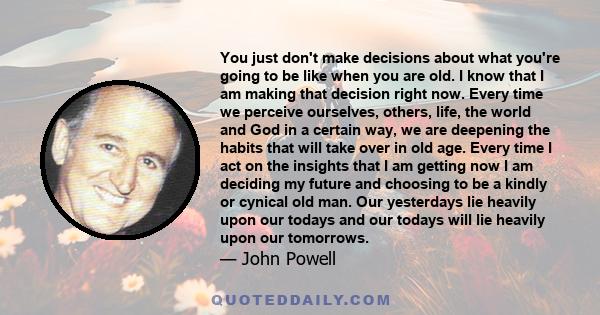 You just don't make decisions about what you're going to be like when you are old. I know that I am making that decision right now. Every time we perceive ourselves, others, life, the world and God in a certain way, we