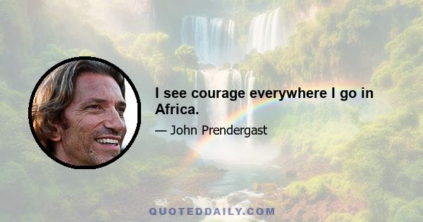 I see courage everywhere I go in Africa.