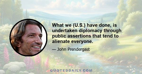 What we (U.S.) have done, is undertaken diplomacy through public assertions that tend to alienate everyone.