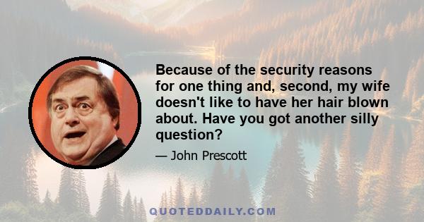 Because of the security reasons for one thing and, second, my wife doesn't like to have her hair blown about. Have you got another silly question?