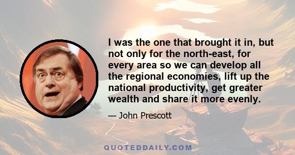 I was the one that brought it in, but not only for the north-east, for every area so we can develop all the regional economies, lift up the national productivity, get greater wealth and share it more evenly.