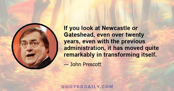 If you look at Newcastle or Gateshead, even over twenty years, even with the previous administration, it has moved quite remarkably in transforming itself.