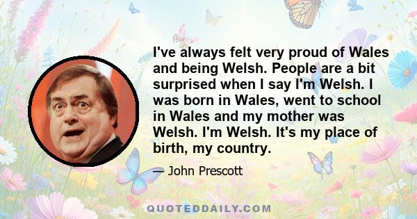 I've always felt very proud of Wales and being Welsh. People are a bit surprised when I say I'm Welsh. I was born in Wales, went to school in Wales and my mother was Welsh. I'm Welsh. It's my place of birth, my country.