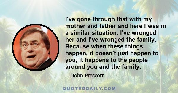 I've gone through that with my mother and father and here I was in a similar situation. I've wronged her and I've wronged the family. Because when these things happen, it doesn't just happen to you, it happens to the