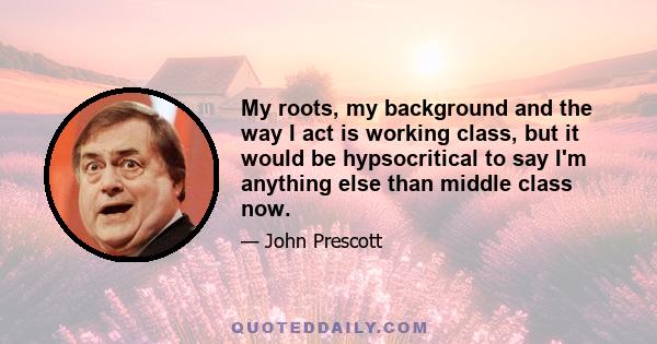 My roots, my background and the way I act is working class, but it would be hypsocritical to say I'm anything else than middle class now.