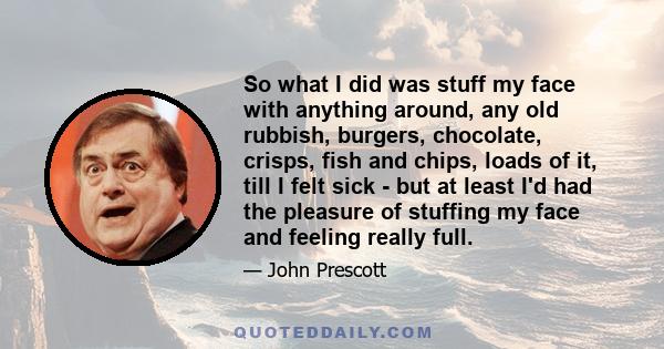 So what I did was stuff my face with anything around, any old rubbish, burgers, chocolate, crisps, fish and chips, loads of it, till I felt sick - but at least I'd had the pleasure of stuffing my face and feeling really 