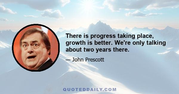 There is progress taking place, growth is better. We're only talking about two years there.