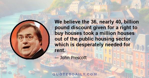 We believe the 36, nearly 40, billion pound discount given for a right to buy houses took a million houses out of the public housing sector which is desperately needed for rent.