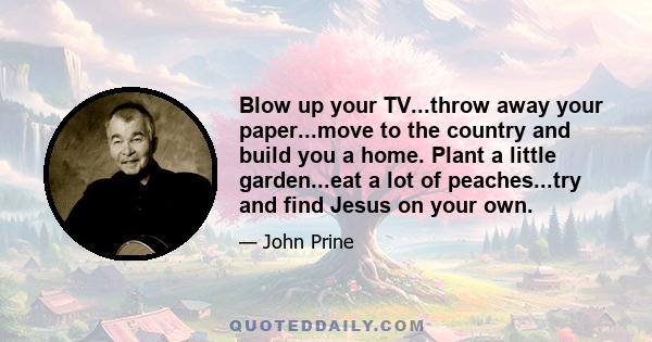 Blow up your TV...throw away your paper...move to the country and build you a home. Plant a little garden...eat a lot of peaches...try and find Jesus on your own.