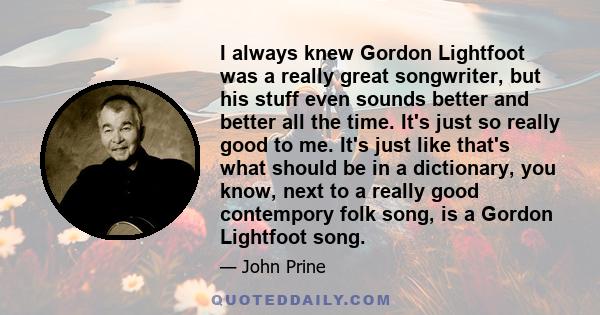 I always knew Gordon Lightfoot was a really great songwriter, but his stuff even sounds better and better all the time. It's just so really good to me. It's just like that's what should be in a dictionary, you know,