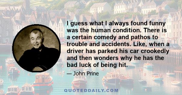 I guess what I always found funny was the human condition. There is a certain comedy and pathos to trouble and accidents. Like, when a driver has parked his car crookedly and then wonders why he has the bad luck of