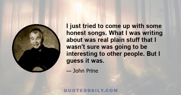 I just tried to come up with some honest songs. What I was writing about was real plain stuff that I wasn't sure was going to be interesting to other people. But I guess it was...I've never had any discipline