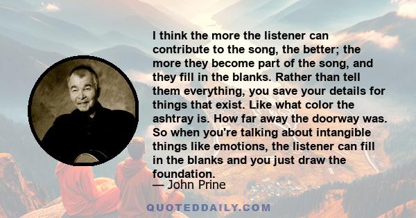 I think the more the listener can contribute to the song, the better; the more they become part of the song, and they fill in the blanks. Rather than tell them everything, you save your details for things that exist.