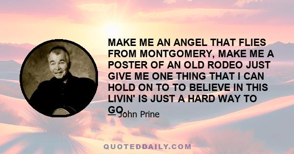 MAKE ME AN ANGEL THAT FLIES FROM MONTGOMERY, MAKE ME A POSTER OF AN OLD RODEO JUST GIVE ME ONE THING THAT I CAN HOLD ON TO TO BELIEVE IN THIS LIVIN' IS JUST A HARD WAY TO GO.