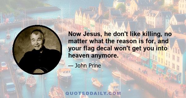 Now Jesus, he don't like killing, no matter what the reason is for, and your flag decal won't get you into heaven anymore.