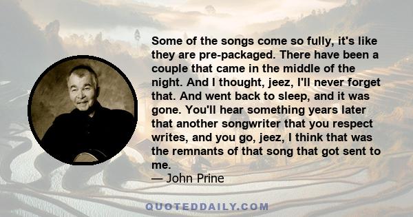 Some of the songs come so fully, it's like they are pre-packaged. There have been a couple that came in the middle of the night. And I thought, jeez, I'll never forget that. And went back to sleep, and it was gone.