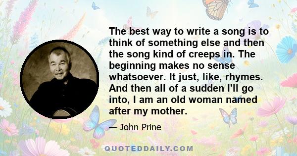 The best way to write a song is to think of something else and then the song kind of creeps in. The beginning makes no sense whatsoever. It just, like, rhymes. And then all of a sudden I'll go into, I am an old woman