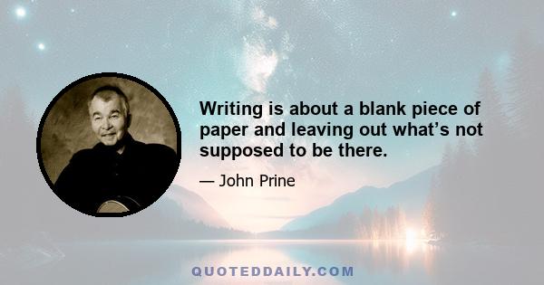 Writing is about a blank piece of paper and leaving out what’s not supposed to be there.