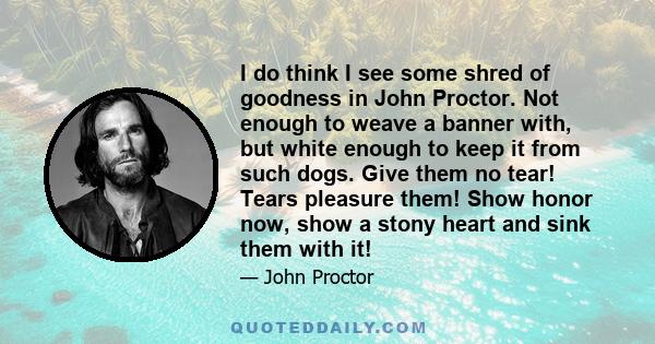 I do think I see some shred of goodness in John Proctor. Not enough to weave a banner with, but white enough to keep it from such dogs. Give them no tear! Tears pleasure them! Show honor now, show a stony heart and sink 