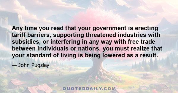 Any time you read that your government is erecting tariff barriers, supporting threatened industries with subsidies, or interfering in any way with free trade between individuals or nations, you must realize that your