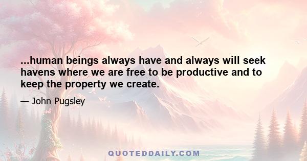 ...human beings always have and always will seek havens where we are free to be productive and to keep the property we create.