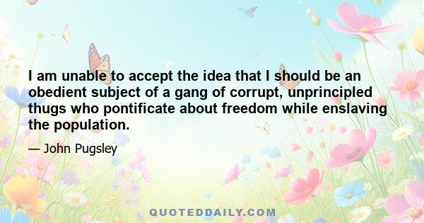 I am unable to accept the idea that I should be an obedient subject of a gang of corrupt, unprincipled thugs who pontificate about freedom while enslaving the population.