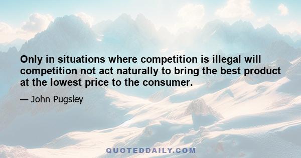 Only in situations where competition is illegal will competition not act naturally to bring the best product at the lowest price to the consumer.