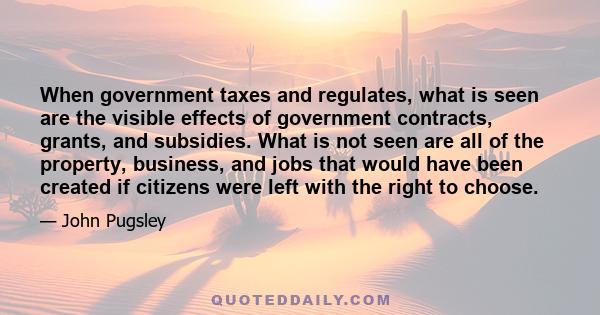 When government taxes and regulates, what is seen are the visible effects of government contracts, grants, and subsidies. What is not seen are all of the property, business, and jobs that would have been created if