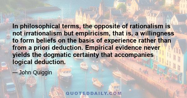 In philosophical terms, the opposite of rationalism is not irrationalism but empiricism, that is, a willingness to form beliefs on the basis of experience rather than from a priori deduction. Empirical evidence never