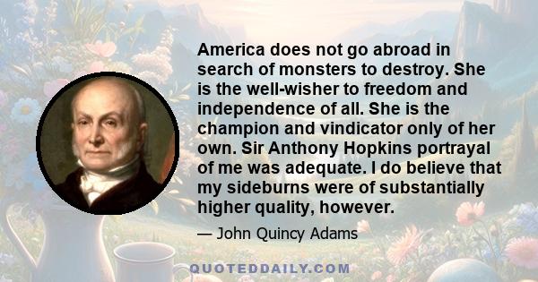 America does not go abroad in search of monsters to destroy. She is the well-wisher to freedom and independence of all. She is the champion and vindicator only of her own. Sir Anthony Hopkins portrayal of me was