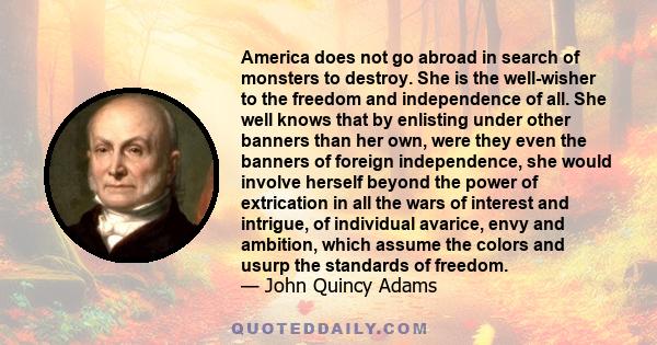 America does not go abroad in search of monsters to destroy. She is the well-wisher to the freedom and independence of all. She well knows that by enlisting under other banners than her own, were they even the banners