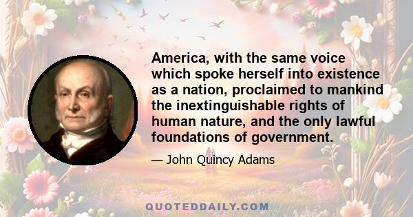 America, with the same voice which spoke herself into existence as a nation, proclaimed to mankind the inextinguishable rights of human nature, and the only lawful foundations of government.